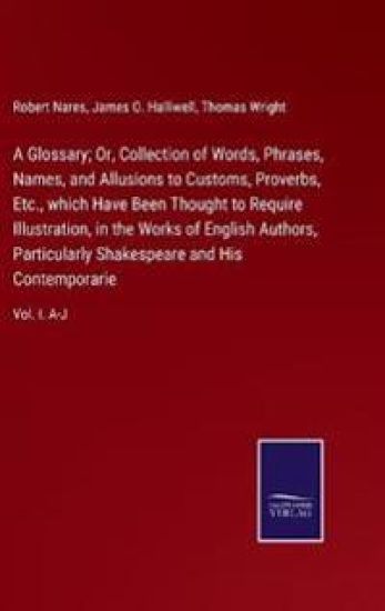 A Glossary; Or, Collection of Words, Phrases, Names, and Allusions to Customs, Proverbs, Etc., which Have Been Thought to Require Illustration, in the Works of English Authors, Particularly Shakespeare and His Contemporarie