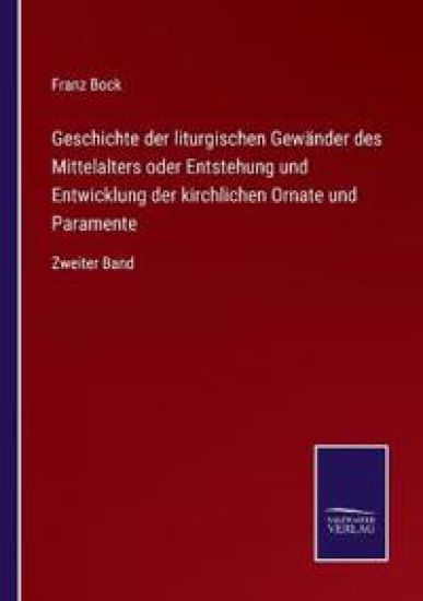 Geschichte der liturgischen Gewänder des Mittelalters oder Entstehung und Entwicklung der kirchlichen Ornate und Paramente