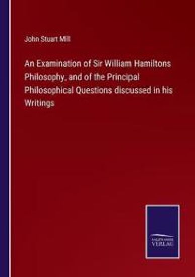 An Examination of Sir William Hamiltons Philosophy, and of the Principal Philosophical Questions discussed in his Writings