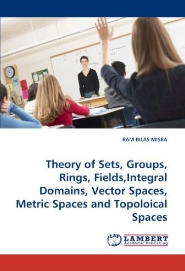 Theory of Sets, Groups, Rings, Fields, Integral Domains, Vector Spaces, Metric Spaces and Topoloical Spaces