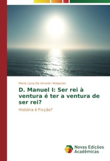 D. Manuel I: Ser rei à ventura é ter a ventura de ser rei?