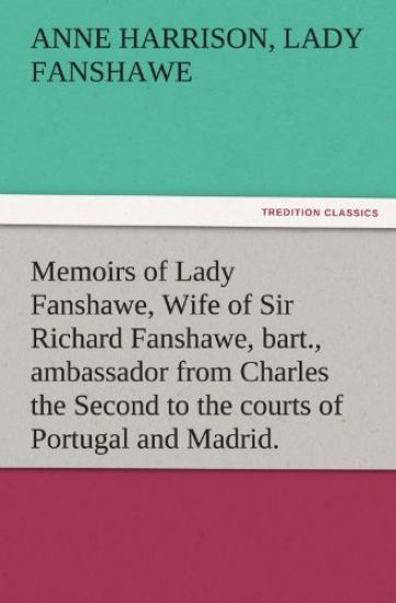 Memoirs of Lady Fanshawe, Wife of Sir Richard Fanshawe, Bart., Ambassador from Charles the Second to the Courts of Portugal and Madrid.