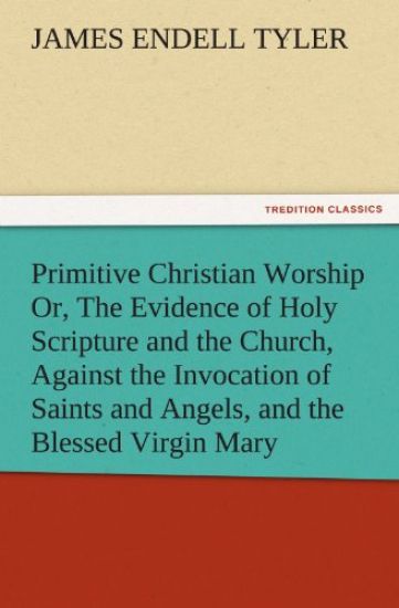 Primitive Christian Worship Or, the Evidence of Holy Scripture and the Church, Against the Invocation of Saints and Angels, and the Blessed Virgin Mar