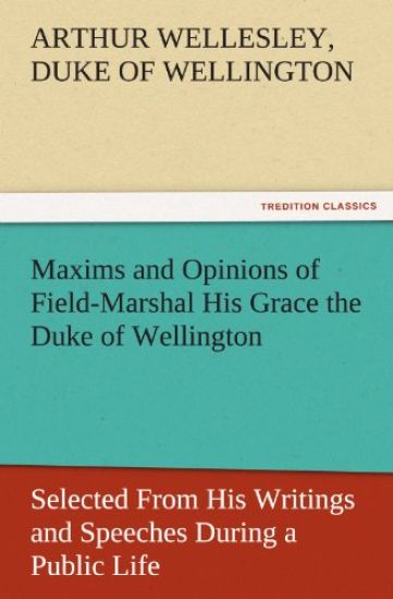 Maxims and Opinions of Field-Marshal His Grace the Duke of Wellington, Selected from His Writings and Speeches During a Public Life of More Than Half