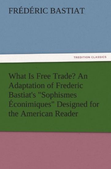 What Is Free Trade? an Adaptation of Frederic Bastiat's Sophismes Econimiques Designed for the American Reader