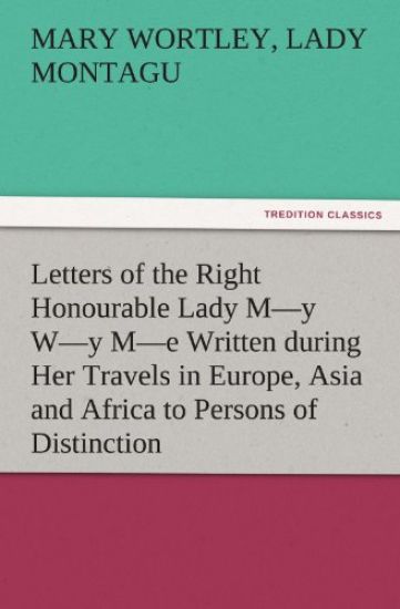 Letters of the Right Honourable Lady M-Y W-Y M-E Written During Her Travels in Europe, Asia and Africa to Persons of Distinction, Men of Letters, &C.