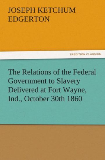 The Relations of the Federal Government to Slavery Delivered at Fort Wayne, Ind., October 30th 1860