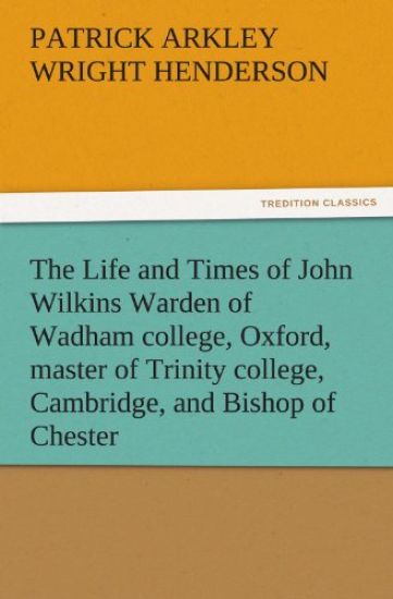 The Life and Times of John Wilkins Warden of Wadham College, Oxford, Master of Trinity College, Cambridge, and Bishop of Chester