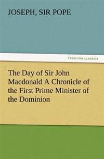 The Day of Sir John Macdonald A Chronicle of the First Prime Minister of the Dominion