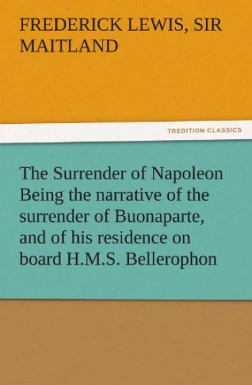 The Surrender of Napoleon Being the Narrative of the Surrender of Buonaparte, and of His Residence on Board H.M.S. Bellerophon, with a Detail of the P