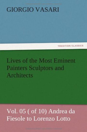 Lives of the Most Eminent Painters Sculptors and Architects Vol. 05 ( of 10) Andrea da Fiesole to Lorenzo Lotto