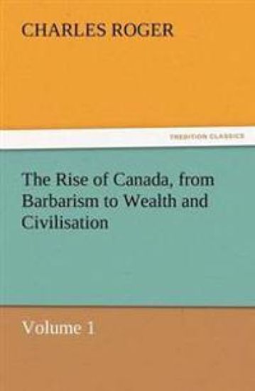 The Rise of Canada, from Barbarism to Wealth and Civilisation Volume 1