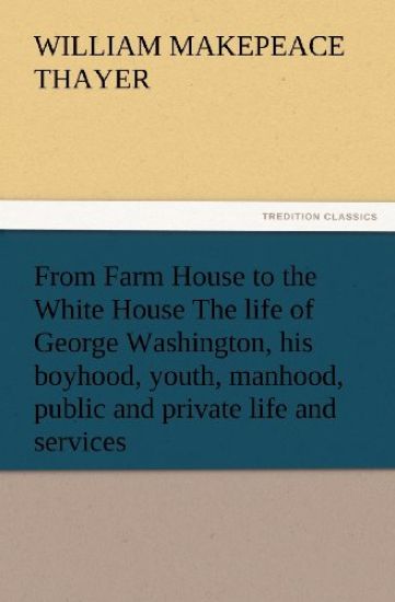 From Farm House to the White House The life of George Washington, his boyhood, youth, manhood, public and private life and services