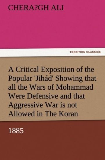 A Critical Exposition of the Popular 'Jihád' Showing that all the Wars of Mohammad Were Defensive, and that Aggressive War, or Compulsory Conversion, is not Allowed in The Koran - 1885