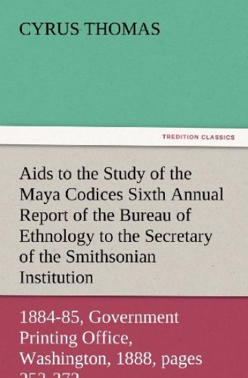 AIDS to the Study of the Maya Codices Sixth Annual Report of the Bureau of Ethnology to the Secretary of the Smithsonian Institution, 1884-85, Governm