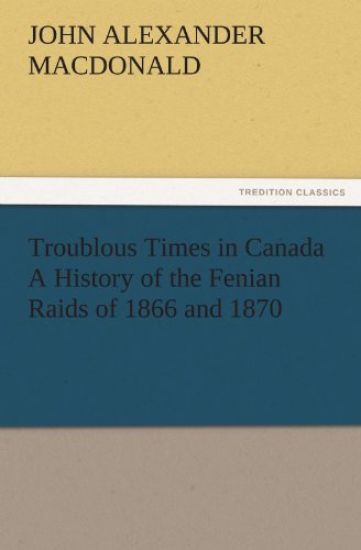 Troublous Times in Canada A History of the Fenian Raids of 1866 and 1870