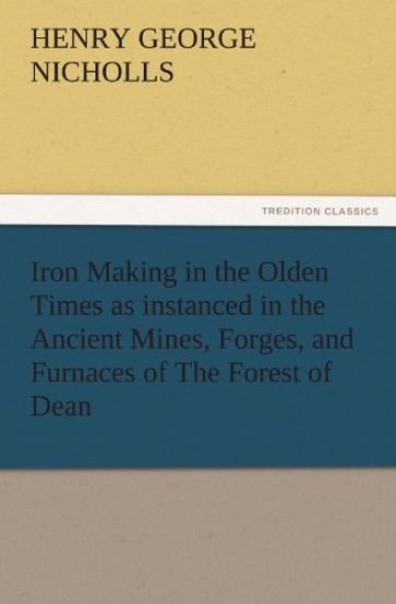 Iron Making in the Olden Times as Instanced in the Ancient Mines, Forges, and Furnaces of the Forest of Dean