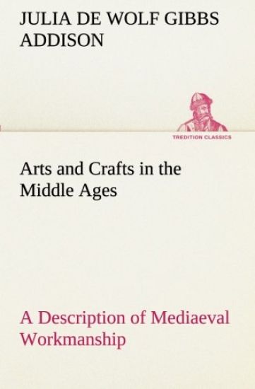 Arts and Crafts in the Middle Ages A Description of Mediaeval Workmanship in Several of the Departments of Applied Art, Together with Some Account of Special Artisans in the Early Renaissance