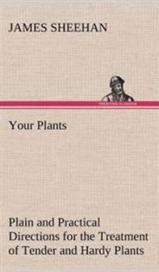 Your Plants Plain and Practical Directions for the Treatment of Tender and Hardy Plants in the House and in the Garden