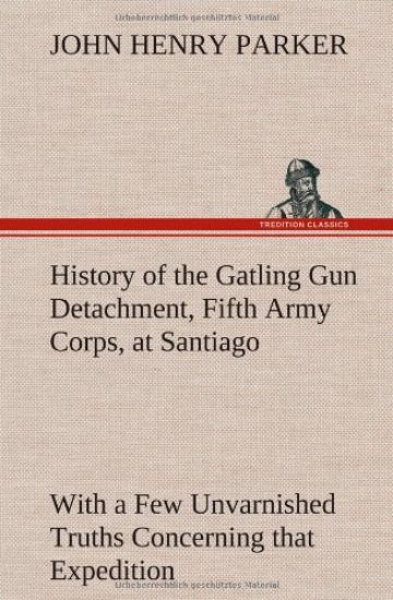 History of the Gatling Gun Detachment, Fifth Army Corps, at Santiago With a Few Unvarnished Truths Concerning that Expedition