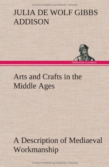 Arts and Crafts in the Middle Ages A Description of Mediaeval Workmanship in Several of the Departments of Applied Art, Together with Some Account of Special Artisans in the Early Renaissance