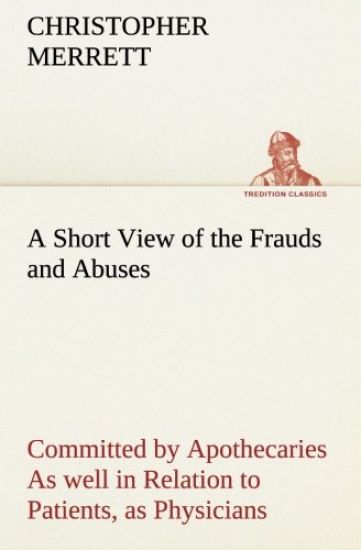 A Short View of the Frauds and Abuses Committed by Apothecaries As well in Relation to Patients, as Physicians