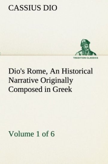 Dio's Rome, Volume 1 (of 6) An Historical Narrative Originally Composed in Greek during the Reigns of Septimius Severus, Geta and Caracalla, Macrinus, Elagabalus and Alexander Severus