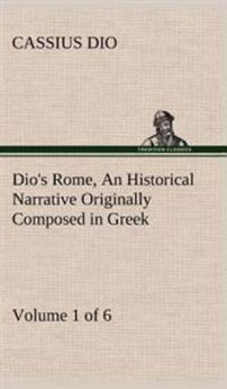 Dio's Rome, Volume 1 (of 6) An Historical Narrative Originally Composed in Greek during the Reigns of Septimius Severus, Geta and Caracalla, Macrinus, Elagabalus and Alexander Severus