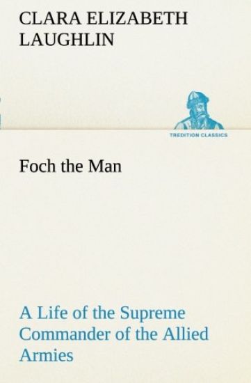 Foch the Man A Life of the Supreme Commander of the Allied Armies