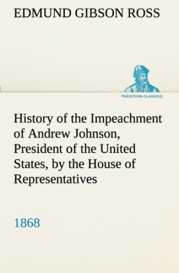 History of the Impeachment of Andrew Johnson, President of the United States, by the House of Representatives, and his trial by the Senate for high crimes and misdemeanors in office, 1868