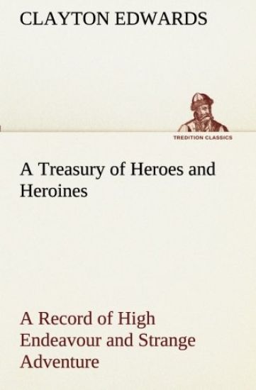 A Treasury of Heroes and Heroines A Record of High Endeavour and Strange Adventure from 500 B.C. to 1920 A.D.