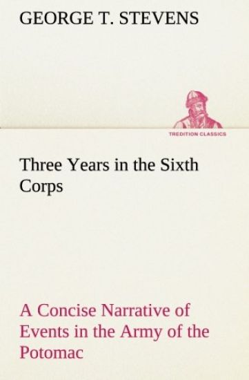 Three Years in the Sixth Corps A Concise Narrative of Events in the Army of the Potomac, from 1861 to the Close of the Rebellion, April, 1865