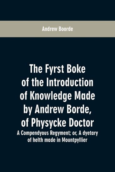 The fyrst boke of the introduction of knowledge made by Andrew Borde, of physycke doctor. A compendyous regyment