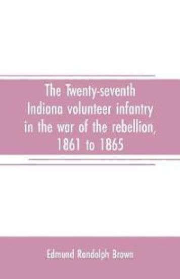 The Twenty-seventh Indiana volunteer infantry in the war of the rebellion, 1861 to 1865. First division, 12th and 20th corps. A history of its recruiting, organization, camp life, marches and battles, together with a roster of the men composing it and the name