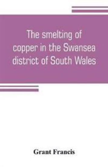 The smelting of copper in the Swansea district of South Wales, from the time of Elizabeth to the present day