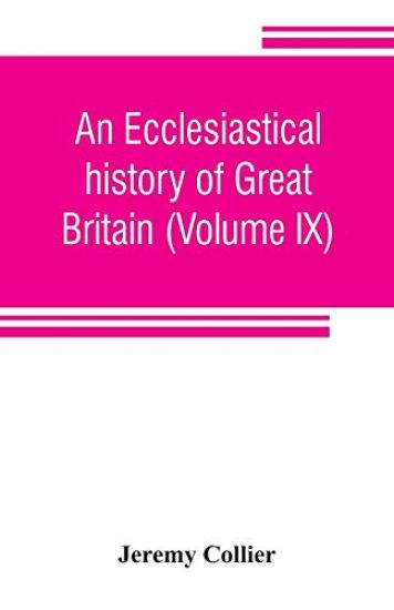 An ecclesiastical history of Great Britain (Volume IX); chiefly of England, from the first planting of Christianity, to the end of the reign of King Charles the Second; with a brief account of the affairs of religion in Ireland. Collected from the best ancien