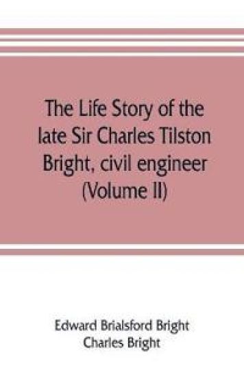 The life story of the late Sir Charles Tilston Bright, civil engineer; with which is incorporated the story of the Atlantic cable, and the first telegraph to India and the colonies (Volume II)