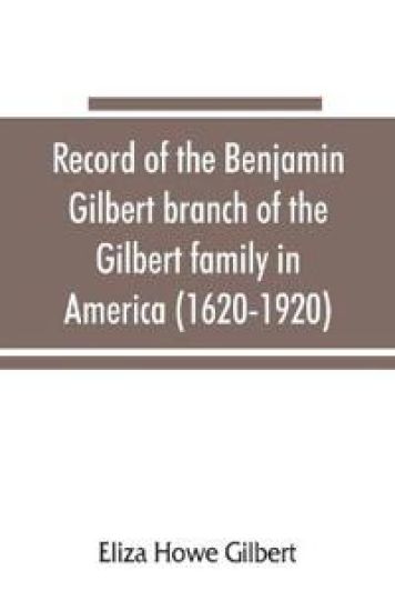 Record of the Benjamin Gilbert branch of the Gilbert family in America (1620-1920); also the genealogy of the Falconer family, of Nairnshire, Scot. 1720-1920, to which belonged Benjamin Gilbert's wife, Mary Falconer