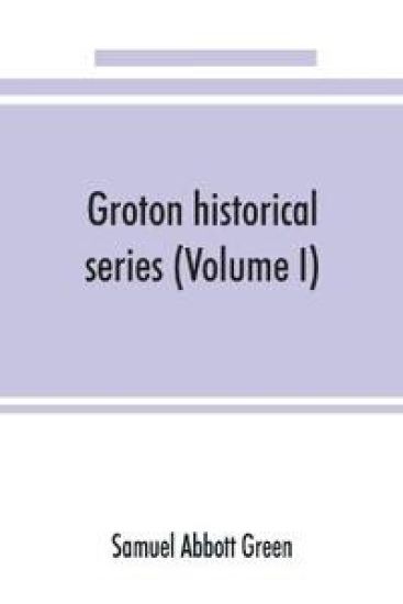 Groton historical series. A collection of papers relating to the history of the town of Groton, Massachusetts (Volume I)
