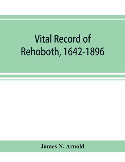 Vital record of Rehoboth, 1642-1896. Marriages, intentions, births, deaths with supplement containing the record of 1896, colonial return, lists of the early settlers, purchases, freemen, inhabitants, the soldiers serving in Philip's war and the revolution