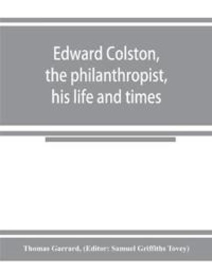 Edward Colston, the philanthropist, his life and times; including a Memoir of his father; the result of a laborious investigation into the archives of the city
