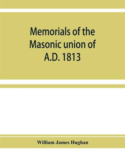 Memorials of the masonic union of A.D. 1813, consisting of an introduction on freemasonry in England; the articles of union; constitutions of the United Grand Lodge of England, A.D. 1815, and other official documents; a list of lodges under the grand lodge