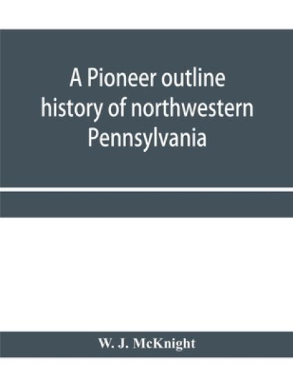 A pioneer outline history of northwestern Pennsylvania; Embracing the counties of Tioga, Potter, McKean, Warren, Crawford, Venango, Forest, Clarion, Elk, Jefferson, Cameron, Butler, Lawrence, and Mercer also A Pioneer sketch of the cities of Allegheny, Beave