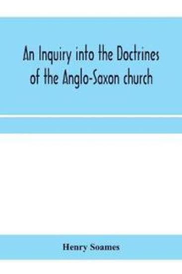 An inquiry into the doctrines of the Anglo-Saxon church, in eight sermons preached before the University of Oxford, in the year MDCCCXXX., at the lecture founded by the Rev. John Bampton Canon of Salisbury