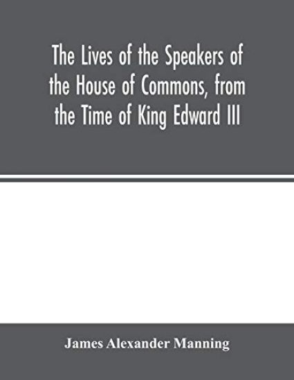 The Lives of the Speakers of the House of Commons, from the Time of King Edward III. to Queen Victoria Comprising the Biographies of upwards of one hundred distinguished persons, and copious details of the parliamentary history of England, from the most authen