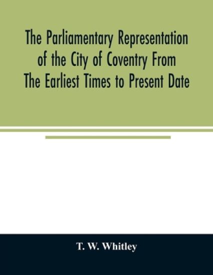 The parliamentary representation of the city of Coventry from the earliest times to present date; Being an Account of the Various Elections, Contests, Petitions, Lives of Members, Broadsheets, Chronicles, Pamphlets, Songs, &c. Forming the Political Annals of t
