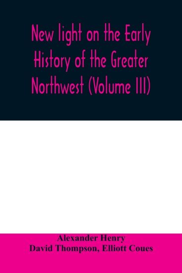New light on the early history of the greater Northwest. The manuscript journals of Alexander Henry Fur Trader of the Northwest Company and of David Thompson Official Geographer and Explorer of the Same Company 1799-1814. Exploration and adventure among th