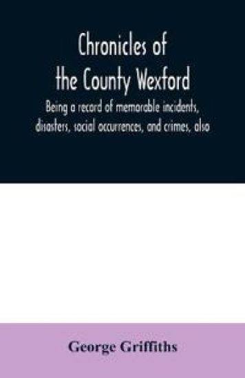 Chronicles of the County Wexford, being a record of memorable incidents, disasters, social occurrences, and crimes, also, biographies of eminent persons, &c., &c., brought down to the year 1877