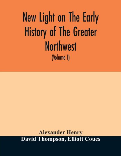 New light on the early history of the greater Northwest. The manuscript journals of Alexander Henry Fur Trader of the Northwest Company and of David Thompson Official Geographer and Explorer of the Same Company 1799-1814. Exploration and adventure among th