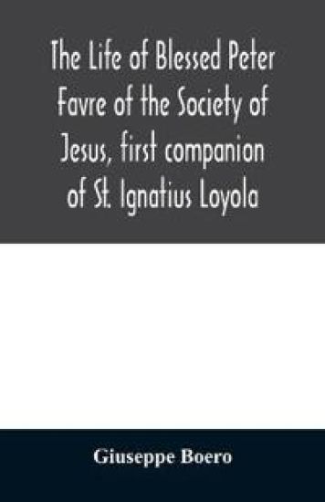 The life of Blessed Peter Favre of the Society of Jesus, first companion of St. Ignatius Loyola